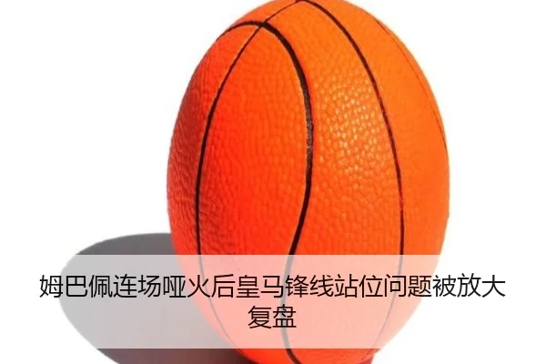 姆巴佩连场哑火后皇马锋线站位问题被放大复盘（kaiyun）