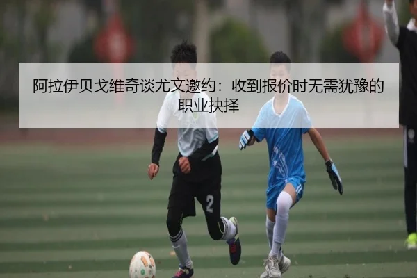 阿拉伊贝戈维奇谈尤文邀约：收到报价时无需犹豫的职业抉择（kaiyun）